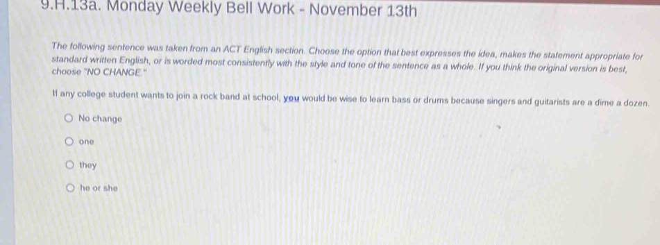 Monday Weekly Bell Work - November 13th
The following sentence was taken from an ACT English section. Choose the option that best expresses the idea, makes the statement appropriate for
standard written English, or is worded most consistently with the style and tone of the sentence as a whole. If you think the original version is best,
choose 'NO CHANGE."
If any college student wants to join a rock band at school, you would be wise to learn bass or drums because singers and guitarists are a dime a dozen.
No change
one
they
he or she