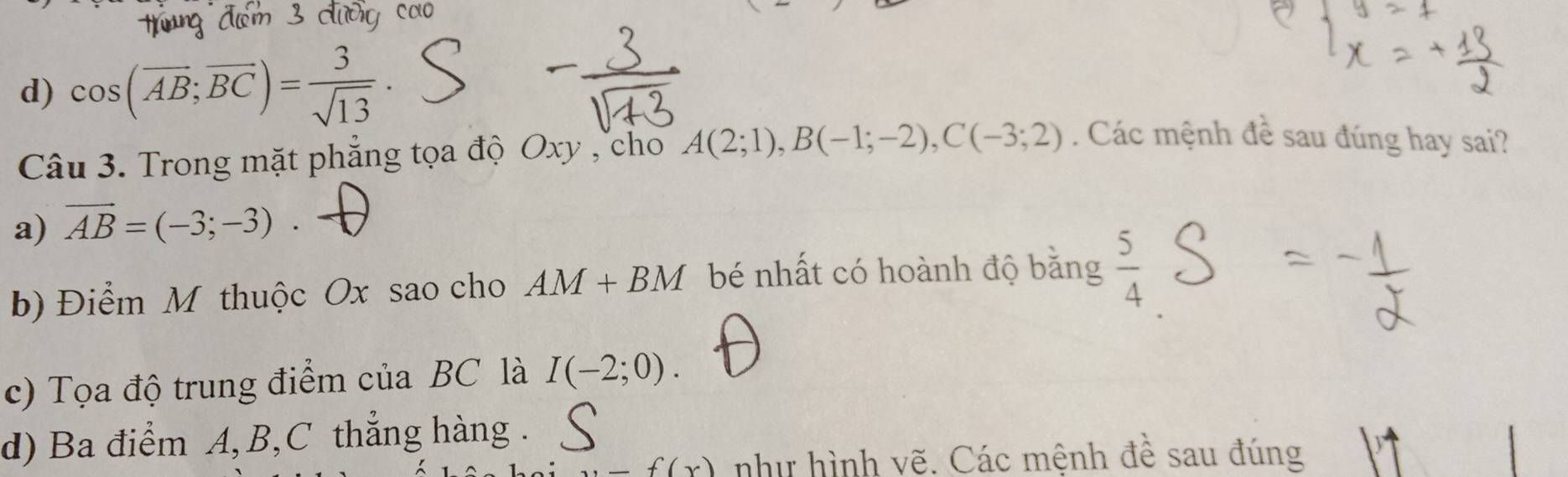 d) cos (overline AB;overline BC)= 3/sqrt(13) 
Câu 3. Trong mặt phẳng tọa độ Oxy , cho A(2;1), B(-1;-2), C(-3;2). Các mệnh ( 4° sau đúng hay sai?
a) vector AB=(-3;-3).
b) Điểm M thuộc Ox sao cho AM+BM bé nhất có hoành độ bằng  5/4 
c) Tọa độ trung điểm của BC là I(-2;0).
d) Ba điểm A, B, C thẳng hàng .
,_ f(x) như hình vẽ. Các mệnh đề sau đúng