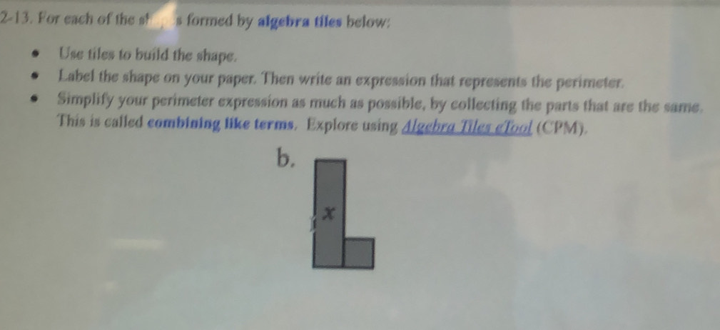 2-13. For each of the shopes formed by algebra tiles below: 
Use tiles to build the shape. 
Label the shape on your paper. Then write an expression that represents the perimeter. 
Simplify your perimeter expression as much as possible, by collecting the parts that are the same. 
This is called combining like terms. Explore using Algebra Tiles eTool (CPM). 
b. 
x