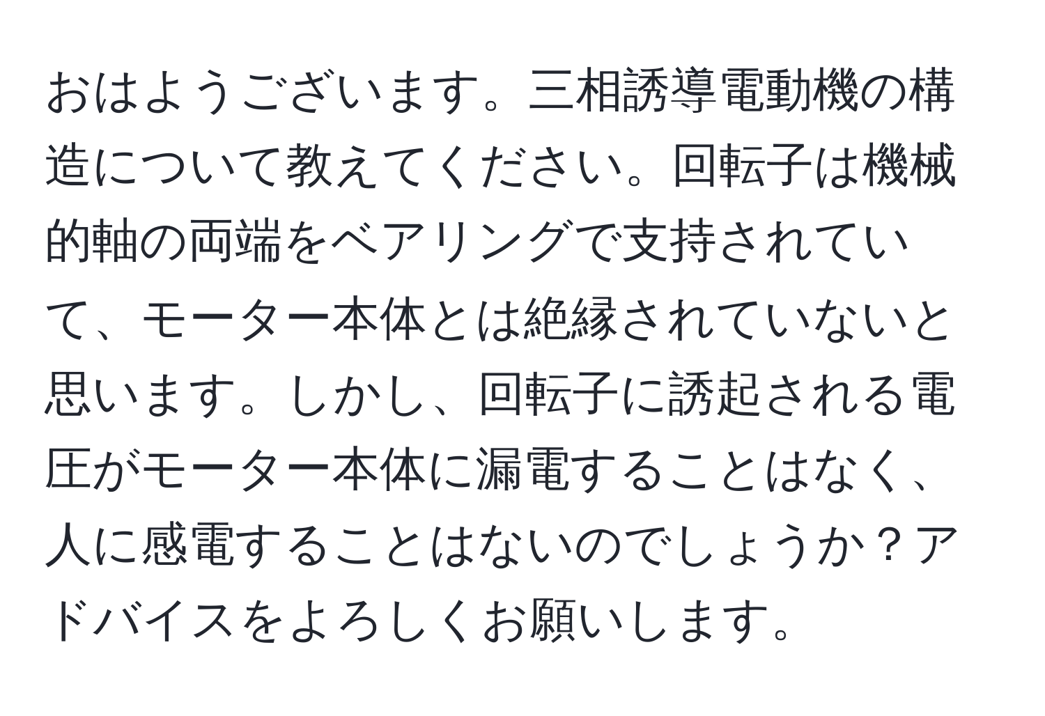 おはようございます。三相誘導電動機の構造について教えてください。回転子は機械的軸の両端をベアリングで支持されていて、モーター本体とは絶縁されていないと思います。しかし、回転子に誘起される電圧がモーター本体に漏電することはなく、人に感電することはないのでしょうか？アドバイスをよろしくお願いします。