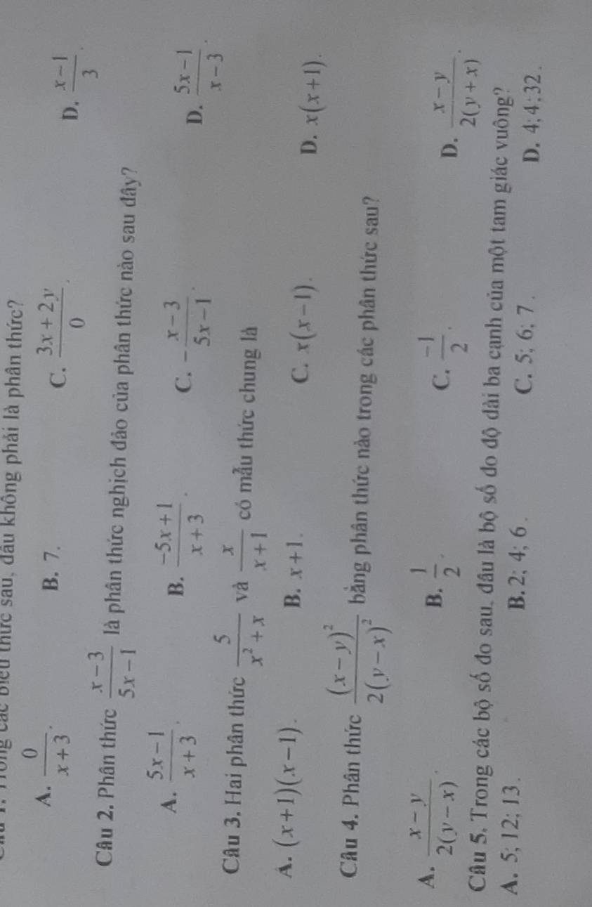 Ông các Biểu thức sau, đầu không phải là phân thức?
A.  0/x+3 .
B. 7.
C.  (3x+2y)/0 .
D.  (x-1)/3 . 
Câu 2. Phân thức  (x-3)/5x-1  là phân thức nghịch đảo của phân thức nào sau đây?
A.  (5x-1)/x+3 .
B.  (-5x+1)/x+3 .
C. - (x-3)/5x-1 .
D.  (5x-1)/x-3 . 
Câu 3. Hai phân thức  5/x^2+x  và  x/x+1  có mẫu thức chung là
A. (x+1)(x-1). B. x+1. C. x(x-1). D. x(x+1). 
Câu 4. Phân thức frac (x-y)^22(y-x)^2 bằng phân thức nào trong các phân thức sau?
A.  (x-y)/2(y-x) .  1/2 . C.  (-1)/2 . 
B.
D.  (x-y)/2(y+x) . 
Câu 5. Trong các bộ số đo sau, đầu là bộ số đo độ dài ba cạnh của một tam giác vuông?
A. 5; 12; 13. B. 2; 4; 6. C. 5; 6; 7. D. 4; 4; 32.