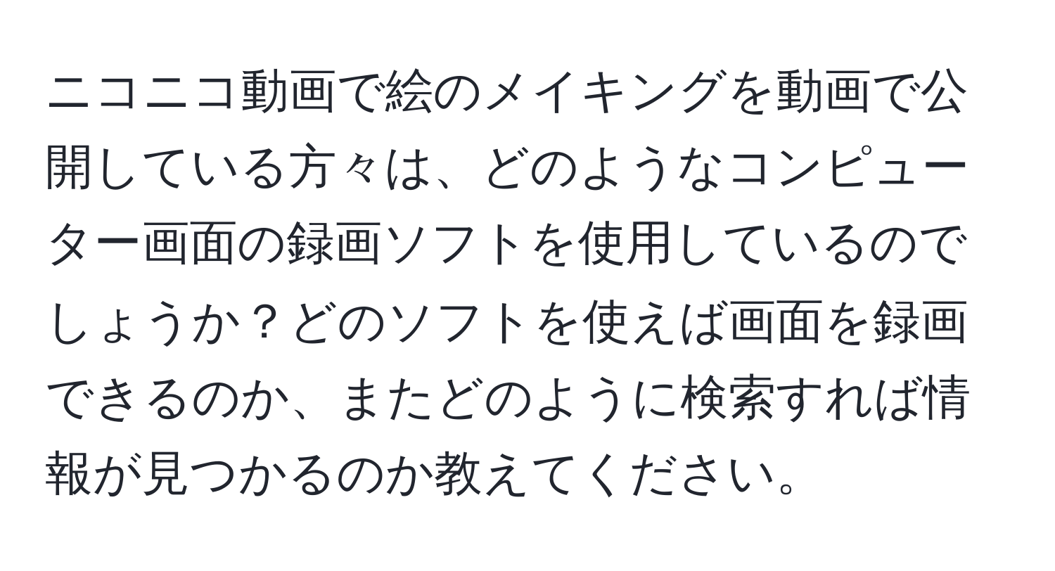 ニコニコ動画で絵のメイキングを動画で公開している方々は、どのようなコンピューター画面の録画ソフトを使用しているのでしょうか？どのソフトを使えば画面を録画できるのか、またどのように検索すれば情報が見つかるのか教えてください。