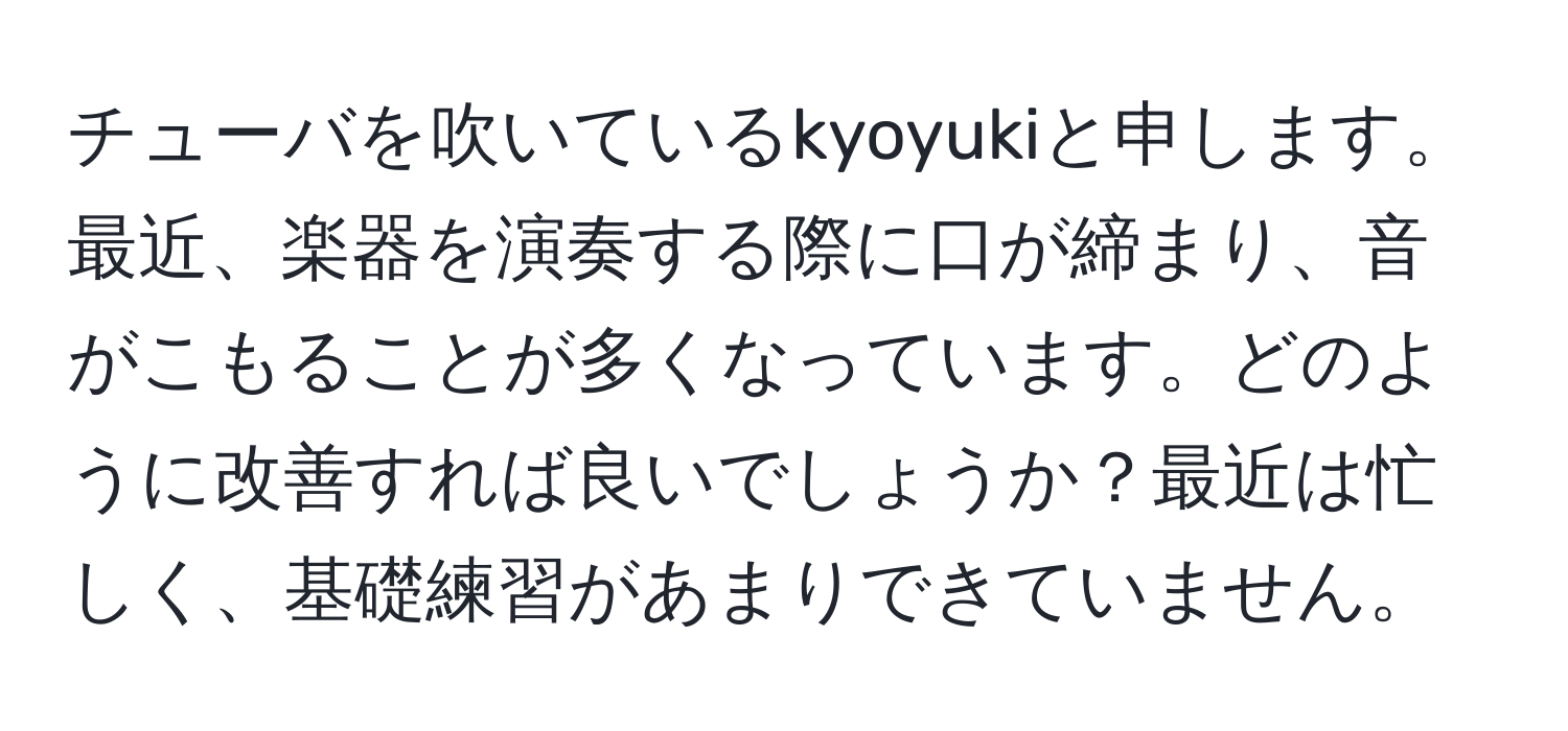 チューバを吹いているkyoyukiと申します。最近、楽器を演奏する際に口が締まり、音がこもることが多くなっています。どのように改善すれば良いでしょうか？最近は忙しく、基礎練習があまりできていません。