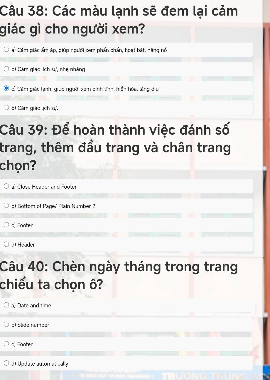 Các màu lạnh sẽ đem lại cảm
giác gì cho người xem?
a) Cảm giác ấm áp, giúp người xem phấn chấn, hoạt bát, năng nổ
b) Cảm giác lịch sự, nhẹ nhàng
c) Cảm giác lạnh, giúp người xem bình tĩnh, hiển hòa, lắng dịu
d) Cảm giác lịch sự.
Câu 39: Để hoàn thành việc đánh số
trang, thêm đầu trang và chân trang
chọn?
a) Close Header and Footer
b) Bottom of Page/ Plain Number 2
c) Footer
d) Header
Câu 40: Chèn ngày tháng trong trang
chiếu ta chọn ô?
a) Date and time
b) Slide number
c) Footer
d) Update automatically