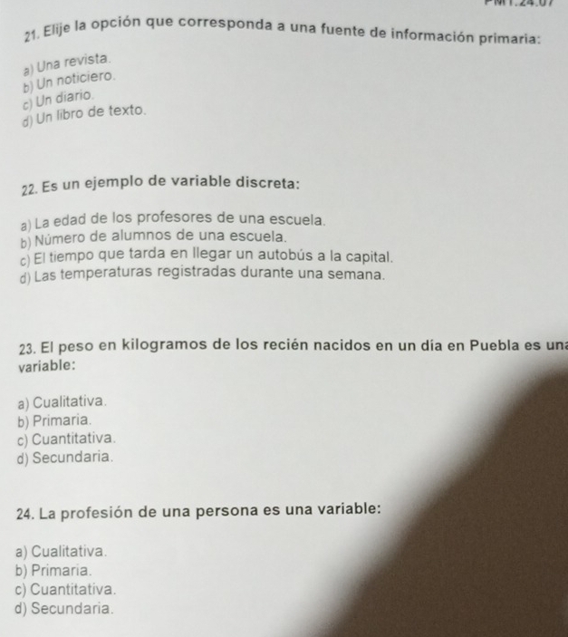 Elije la opción que corresponda a una fuente de información primaria:
c) Un diario. b) Un noticiero. a) Una revista.
d) Un libro de texto.
22. Es un ejemplo de variable discreta:
a) La edad de los profesores de una escuela.
b) Número de alumnos de una escuela.
c) El tiempo que tarda en llegar un autobús a la capital.
d) Las temperaturas registradas durante una semana.
23. El peso en kilogramos de los recién nacidos en un día en Puebla es una
variable:
a) Cualitativa.
b) Primaria.
c) Cuantitativa.
d) Secundaria.
24. La profesión de una persona es una variable:
a) Cualitativa.
b) Primaria.
c) Cuantitativa.
d) Secundaria.