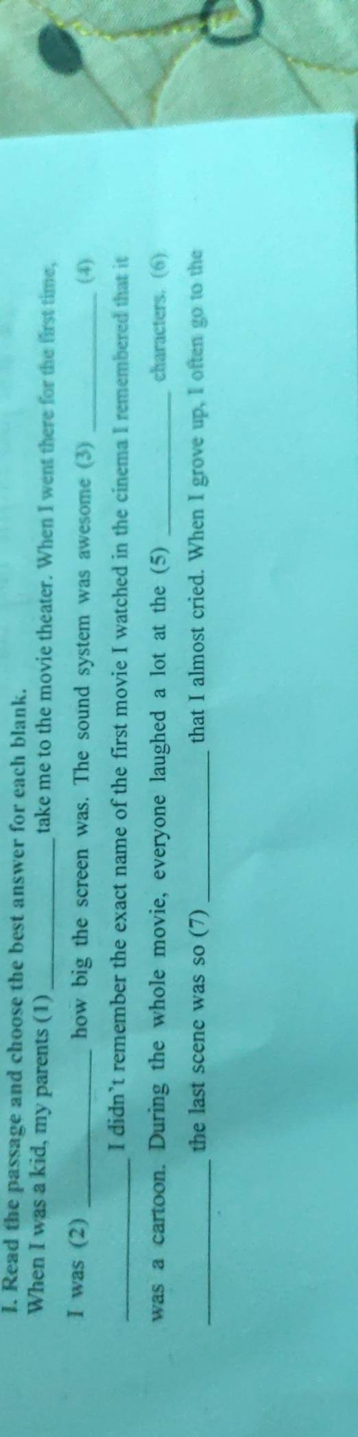 Read the passage and choose the best answer for each blank. 
When I was a kid, my parents (1) take me to the movie theater. When I went there for the first time, 
I was (2) _how big the screen was. The sound system was awesome (3) _(4) 
_I didn’t remember the exact name of the first movie I watched in the cinema I remembered that it 
was a cartoon. During the whole movie, everyone laughed a lot at the (5) _characters. (6) 
_the last scene was so (7) _that I almost cried. When I grove up, I often go to the