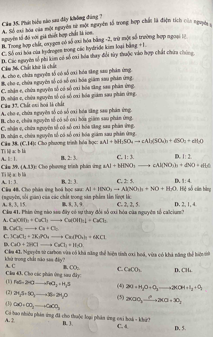 Phát biểu nào sau đây không đúng ?
A. Số oxi hóa của một nguyên tử một nguyên tố trong hợp chất là điện tích của nguyên tỷ
nguyên tố đó với giả thiết hợp chất là ion.
B. Trong hợp chất, oxygen có số oxi hóa bằng -2, trừ một số trường hợp ngoại lệ.
C. Số oxi hóa của hydrogen trong các hydride kim loại bằng +1.
D. Các nguyên tố phi kim có số oxi hóa thay đổi tùy thuộc vào hợp chất chứa chúng.
Câu 36. Chất khử là chất
A. cho e, chứa nguyên tố có số oxi hóa tăng sau phản ứng.
B. cho e, chứa nguyên tố có số oxi hóa giảm sau phản ứng.
C. nhận e, chứa nguyên tổ có số oxi hóa tăng sau phản ứng.
D. nhận e, chứa nguyên tố có số oxi hóa giảm sau phản ứng.
Câu 37. Chất oxi hoá là chất
A. cho e, chứa nguyên tố có số oxi hóa tăng sau phản ứng.
B. cho e, chứa nguyên tố có số oxi hóa giảm sau phản ứng.
C. nhận e, chứa nguyên tố có số oxi hóa tăng sau phản ứng.
D. nhận e, chứa nguyên tố có số oxi hóa giảm sau phản ứng.
Câu 38. (C.14): Cho phương trình hóa học: aAl+bH_2SO_4to cAl_2(SO_4)_3+dSO_2+eH_2O
Ti lệ a: b là
A. 1:1. B. 2:3. C. 1:3. D. 1:2.
Câu 39. (A.13) : Cho phương trình phản ứng aAl+bHNO_3 to cAl(NO_3)_3+dNO+eH_20.
Ti lệ a: b là
A. 1:3. B. 2:3. C. 2:5. D. 1:4.
Câu 40. Cho phản ứng hoá học sau: Al+HNO_3to Al(NO_3)_3+NO+H_2O. Hệ số cân bằng
(nguyên, tối giản) của các chất trong sản phẩm lần lừợt là:
A. 8, 3, 15. B. 8, 3, 9. C. 2, 2, 5. D. 2, 1, 4.
Câu 41. Phản ứng nào sau đây có sự thay đổi số oxi hóa của nguyên tố calcium?
A. Ca(OH)_2+CuCl_2to Cu(OH)_2downarrow +CaCl_2.
B. CaCl_2to Ca+Cl_2.
C. 3CaCl_2+2K_3PO_4to Ca_3(PO_4)_2+6KCl.
D. CaO+2HClto CaCl_2+H_2O.
Câu 42. Nguyên tử carbon vừa có khả năng thể hiện tính oxi hoá, vừa có khả năng thể hiện tính
khử trong chất nào sau đây?
A. C B. CO_2. C. CaCO_3. D. CH_4.
Câu 43. Cho các phản ứng sau đây:
(1) FeS+2HClto FeCl_2+H_2S (4) 2KI+H_2O+O_3to 2KOH+I_2+O_2
(2) 2H_2S+SO_2to 3S+2H_2O
(5) 2KClO_3xrightarrow t^02KCl+3O_2
(3) CaO+CO_2to CaCO_3
Có bao nhiêu phản ứng đã cho thuộc loại phản ứng oxi hoá - khử?
A. 2. B. 3. C. 4. D. 5.