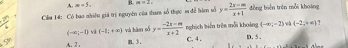 A. m=5. B. m=2. 
Câu 14: Có bao nhiêu giá trị nguyên của tham số thực m để hàm số y= (2x-m)/x+1  đồng biến trên mỗi khoảng
(-∈fty ;-1) và (-1;+∈fty ) và hàm số y= (-2x-m)/x+2  nghịch biến trên mỗi khoảng (-∈fty ;-2) và (-2;+∈fty ) ?
C. 4 . D. 5.
A. 2. B. 3 . đ ồng
1