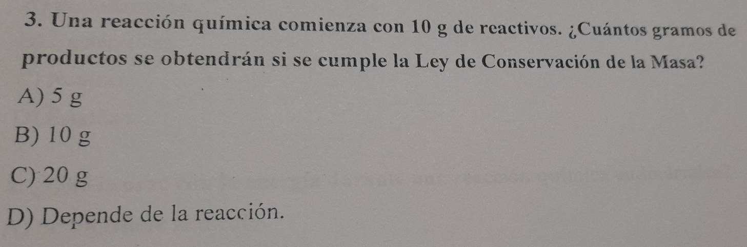 Una reacción química comienza con 10 g de reactivos. ¿Cuántos gramos de
productos se obtendrán si se cumple la Ley de Conservación de la Masa?
A) 5 g
B) 10 g
C) 20 g
D) Depende de la reacción.