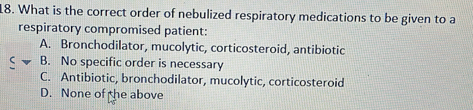 What is the correct order of nebulized respiratory medications to be given to a
respiratory compromised patient:
A. Bronchodilator, mucolytic, corticosteroid, antibiotic
B. No specific order is necessary
C. Antibiotic, bronchodilator, mucolytic, corticosteroid
D. None of the above