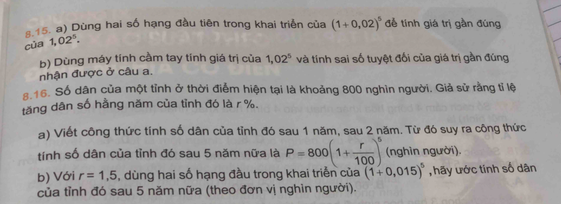 Dùng hai số hạng đầu tiên trong khai triển của (1+0,02)^5 để tính giá trị gần đúng 
của 1,02^5. 
b) Dùng máy tính cầm tay tính giá trị của 1,02^5 và tính sai số tuyệt đối của giá trị gần đúng 
nhận được ở câu a. 
8.16. Số dân của một tỉnh ở thời điểm hiện tại là khoảng 800 nghìn người. Giả sử rằng tỉ lệ 
tăng dân số hằng năm của tỉnh đó là r %. 
a) Viết công thức tính số dân của tỉnh đó sau 1 năm, sau 2 năm. Từ đó suy ra công thức 
tính số dân của tỉnh đó sau 5 năm nữa là P=800(1+ r/100 )^5 (nghìn người), 
b) Với r=1,5 , dùng hai số hạng đầu trong khai triển của (1+0,015)^5 , hãy ước tính số dân 
của tỉnh đó sau 5 năm nữa (theo đơn vị nghìn người).