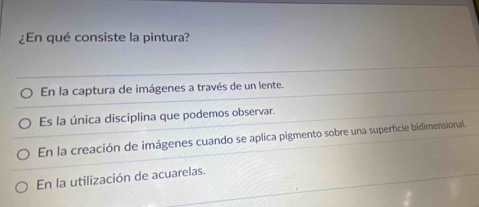 ¿En qué consiste la pintura?
En la captura de imágenes a través de un lente.
Es la única disciplina que podemos observar.
En la creación de imágenes cuando se aplica pigmento sobre una superficie bidimensional.
En la utilización de acuarelas.