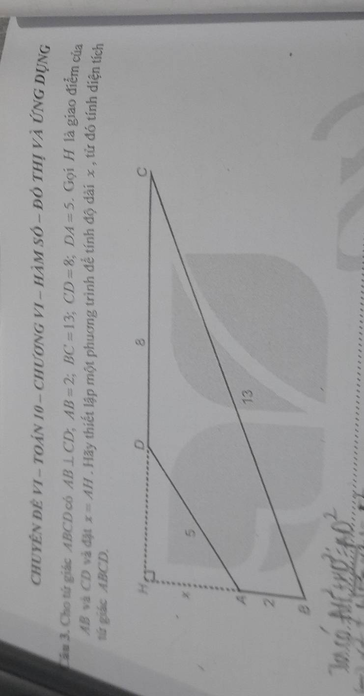 chuyên đề vI - toán 10 - Chương vI - hàm số ~ đỏ thị và Ứng Dụng 
Lâu 3. Cho tứ giác ABCD có AB⊥ CD; AB=2; BC=13; CD=8; DA=5 Gọi H là giao điểm của
AB và CD và đặt x=AH Hãy thiết lập một phương trình để tính độ dài x , tử đó tính diện tích 
tú giác ABCD.