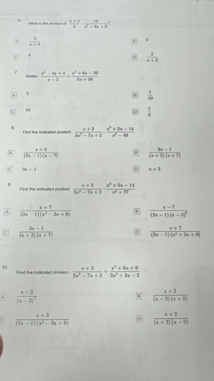 What is the product of  (x+2)/8 ·  16/x^2+6x+8  ?
A  2/x+4 
B 2
C 8
D  2/x+2 
7.  (x^2-4x+4)/x-2 /  (x^2+8x-20)/5x+50 
Divide
A 5
B  1/10 
C 10
D  1/5 
B.
Find the indicated product.  (x+3)/3x^2-7x+2 ·  (x^2+5x-14)/x^2-49 
A  (x+3)/(3x-1)(x-7) 
B  (3x-1)/(x+3)(x+7) 
C 3x-1
D x+3
9.
Find the indicated product  (x+3)/3x^2-7x+2 ·  (x^2+5x-14)/x^3+27 
A  (x+7)/(3x-1)(x^2-3x+9) 
B frac x-7(3x-1)(x-3)^2
C  (3x-1)/(x+3)(x+7) 
D  (x+7)/(3x-1)(x^2+3x+9) 
10.
Find the indicated division.  (x+3)/2x^2-7x+3 /  (x^2+6x+9)/2x^2+3x-2 
A frac x-2(x-3)^2
B  (x+2)/(x-3)(x+3) .  (x+3)/(2x-1)(x^2-3x+9) 
D  (x+2)/(x+3)(x-2) 