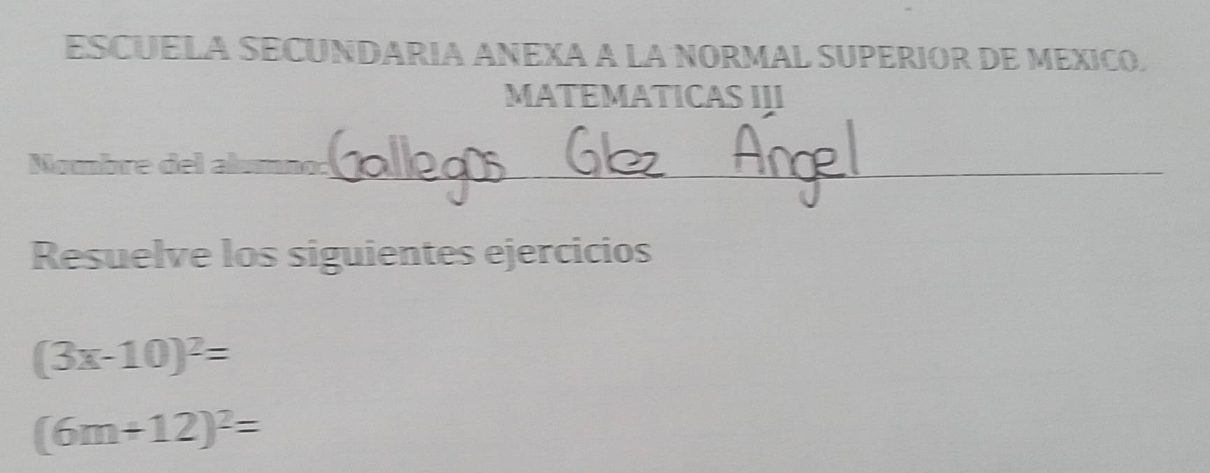 ESCUELA SECUNDARIA ANEXA A LA NORMAL SUPERIOR DE MEXICO. 
MATEMATICAS III 
Nombre del alumno:_ 
Resuelve los siguientes ejercicios
(3x-10)^2=
(6m+12)^2=