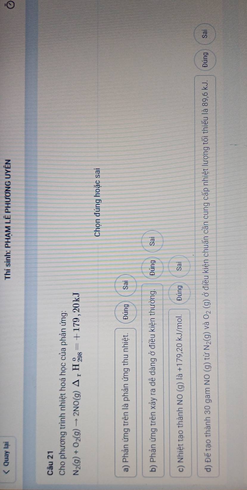 Quay lại Thí sinh: PHAM LÊ PHƯƠNG UYÊN 
Câu 21 
Cho phương trình nhiệt hoá học của phản ứng:
N_2(g)+O_2(g)to 2NO(g)△ _rH_(298)^o=+179,20kJ
Chọn đúng hoặc sai 
a) Phản ứng trên là phản ứng thu nhiệt. Đúng Sai 
b) Phản ứng trên xảy ra dề dàng ở điều kiện thường. Đúng Sai 
c) Nhiệt tạo thành NO (g) là +179,20 kJ/mol. Đúng Sai 
d) Để tạo thành 30 gam NO(g) từ N_2(g) và O_2(g) ở điều kiện chuẩn cần cung cấp nhiệt lượng tối thiếu là 89,6 kJ. Đúng Sai