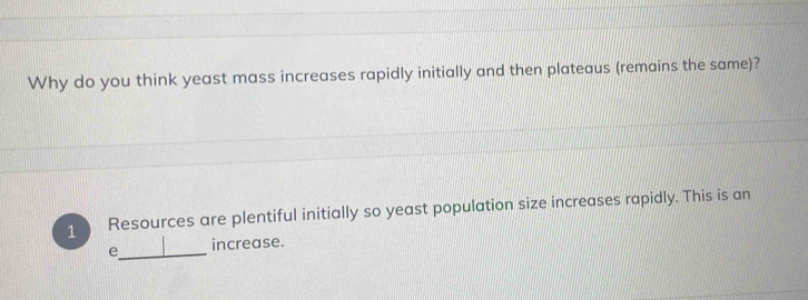 Why do you think yeast mass increases rapidly initially and then plateaus (remains the same)? 
1 Resources are plentiful initially so yeast population size increases rapidly. This is an 
e_ increase.