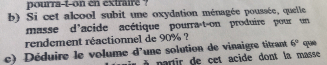 pourra-t-on en extrairé ? 
b) Si cet alcool subit une oxydation ménagée poussée, quelle 
masse d'acide acétique pourra-t-on produire pour un 
rendement réactionnel de 90% ? 
c) Déduire le volume d’une solution de vinaigre titrant 6° que 
à à p a r tir de cet acide dont la masse