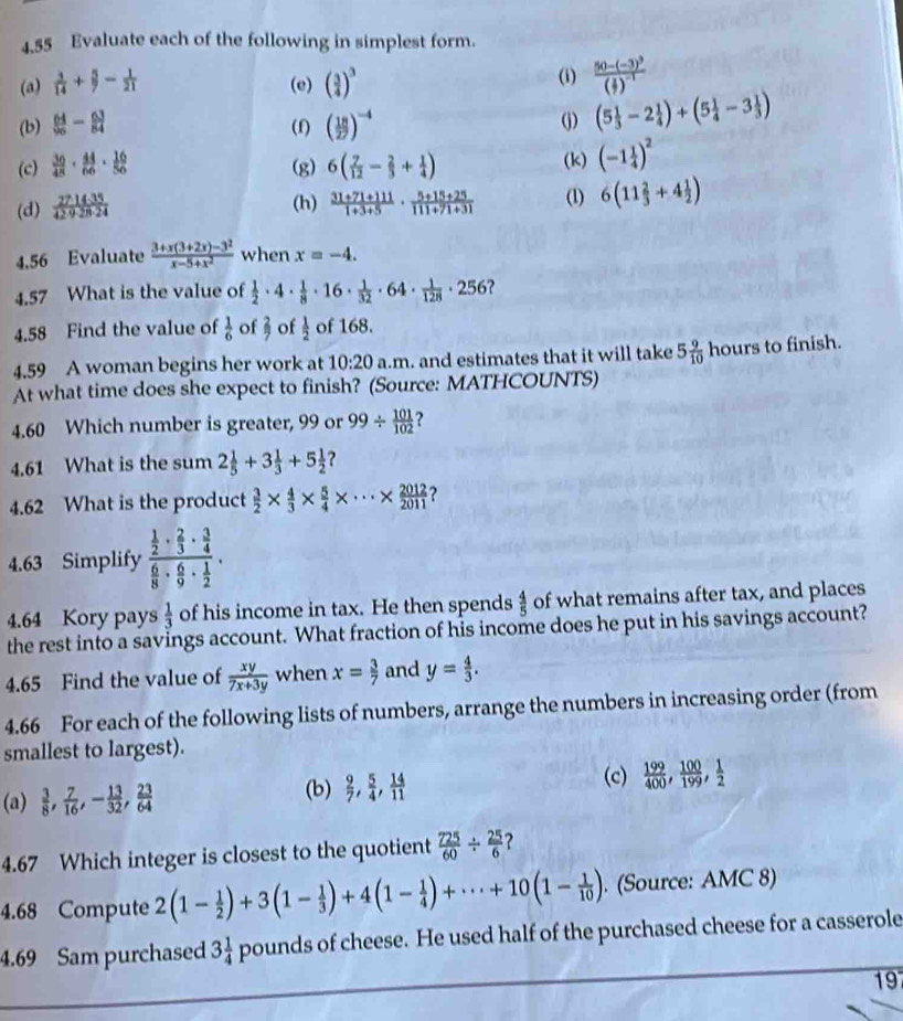 4.55 Evaluate each of the following in simplest form.
(a)  3/14 + 5/7 - 1/21  (e) ( 3/4 )^3 (i) frac 50-(-3)^3( 3/7 )^-1
(b)  64/96 - 63/84  (f) ( 18/27 )^-4 (j) (5 1/3 -2 1/4 )+(5 1/4 -3 1/3 )
(c)  30/48 ·  44/66 ·  16/56  (g) 6( 7/12 - 2/3 + 1/4 ) (k) (-1 1/4 )^2
(d)  2714· 35/42· 9· 28· 24   (31+71+111)/1+3+5 ·  (5+15+25)/111+71+31  (1) 6(11 2/3 +4 1/2 )
(h)
4,56 Evaluate  (3+x(3+2x)-3^2)/x-5+x^2  when x=-4.
4.57 What is the value of  1/2 · 4·  1/8 · 16·  1/32 · 64·  1/128 · 256 ?
4.58 Find the value of  1/6  of 3 of  1/2  of 168.
4.59 A woman begins her work at 10:20 a.m. and estimates that it will take 5 9/10 hours to finish.
At what time does she expect to finish? (Source: MATHCOUNTS)
4.60 Which number is greater, 99 or 99/  101/102 
4.61 What is the sum 2 1/5 +3 1/3 +5 1/2  ?
4.62 What is the product  3/2 *  4/3 *  5/4 * ·s *  2012/2011  ?
4.63 Simplify frac  1/2 ·  2/3 ·  3/4  6/8 ·  6/9 ·  1/2 .
4.64 Kory pays  1/3  of his income in tax. He then spends  4/5  of what remains after tax, and places
the rest into a savings account. What fraction of his income does he put in his savings account?
4.65 Find the value of  xy/7x+3y  when x= 3/7  and y= 4/3 .
4.66 For each of the following lists of numbers, arrange the numbers in increasing order (from
smallest to largest).
(c)
(a)  3/8 , 7/16 ,- 13/32 , 23/64  (b)  9/7 , 5/4 , 14/11   199/400 , 100/199 , 1/2 
4.67 Which integer is closest to the quotient  725/60 /  25/6  ?
4.68 Compute 2(1- 1/2 )+3(1- 1/3 )+4(1- 1/4 )+·s +10(1- 1/10 ). (Source: AMC 8)
4.69 Sam purchased 3 1/4  pounds of cheese. He used half of the purchased cheese for a casserole
197