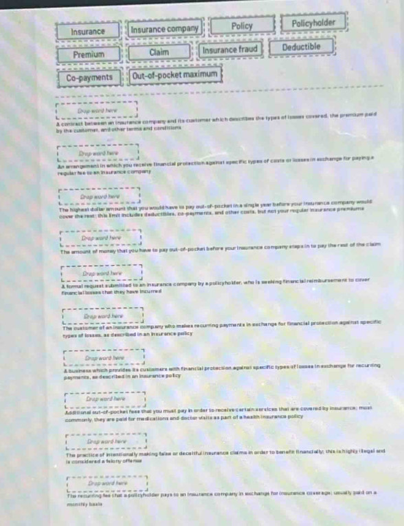 Insurance Insurance company Policy Policyholder
Premium Claim Insurance fraud Deductible
Co-payments Out-of-pocket maximum
Dxoup wond here
A contract betwsen an insutance company and its customer which desctibes the types of ioses covered, the premium paid
by the customet, and other terma and corsfitions
Drup word twe
An eangement in which you receive thancial protection againat epecific types of costs of lssses in eschange for payinge
reqular f e 10an in aurance compor y
Grap word here
The higheat dollar amount that you would have is pay out- of-pocket in a single year before your insurance company would
cover the reat; this Emit includes deductibles, co-paymercx, and other costs, but not your reqular insurance premiums
Drup word hore
The amount of monay that you have to pay out-of-pockel before your insurance company staps in to pay the rest of the clam
Drap wond hww
A formal request submiited to an insurance compony by apolicyholfer, who is seeking finencial reimbursement to cover
fpanc ie l losses that they have incure a
Crap word here
The customer of aninsurance company who makes recurring payments in sechange for financial prosection against specific
types of iosses, as descrized in an inxurance policy
Drap word here
A business which provides its custsmers with financial protection againos specific types of losses in exchange for recurting
payments, as deacribed in an issurance policy
Crup word here
J
Additional out-of-pocket feee that you must pay in order to receive certain sersices that are covered by insurance; must
commonly, they are paid for medications and-doctor visits as part of a healh insurance policy
Drap word here
. -
The practice of Intestionally making false or deceitful ineurance clalms in onder to tenefi financially; this is highly iega) and
is considered a telony oftence 
Cras word here
The recuring fee shat a poltryholde pays to an traurance company in wichange for (naunence coverage, usually said on a
mansty bsate