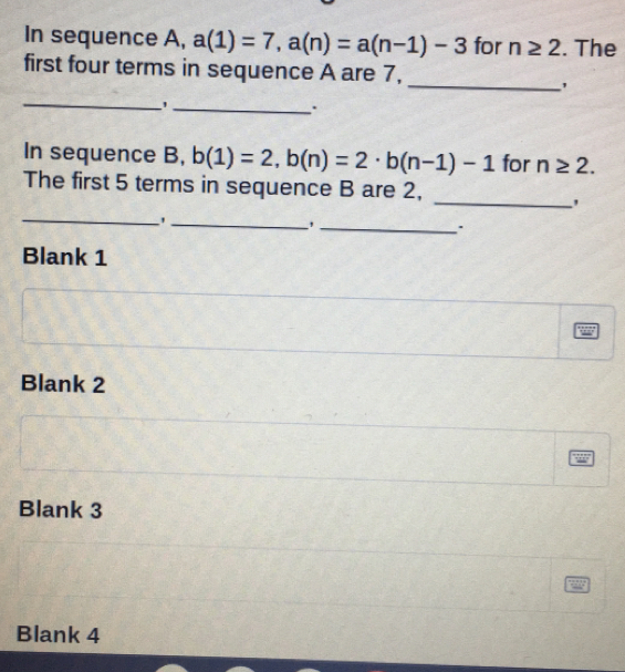 In sequence A, a(1)=7, a(n)=a(n-1)-3 for n≥ 2. The 
first four terms in sequence A are 7, 
_' 
_ 
_ 
. 
In sequence B, b(1)=2, b(n)=2· b(n-1)-1 for n≥ 2. 
The first 5 terms in sequence B are 2, 
_' 
__' 
_, 
. 
Blank 1 
Blank 2 
Blank 3 
Blank 4