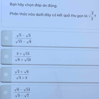 Bạn hãy chọn đáp án đúng.
Phân thức nào dưới đây có kết quả thu gọn là sqrt(frac 3)2
 (sqrt(5)-sqrt(2))/sqrt(15)-sqrt(6) 
 (3+sqrt(15))/sqrt(6)+sqrt(10) 
 (sqrt(2)+sqrt(6))/sqrt(3)+3 
 (sqrt(6)-sqrt(14))/sqrt(3)-sqrt(7) 