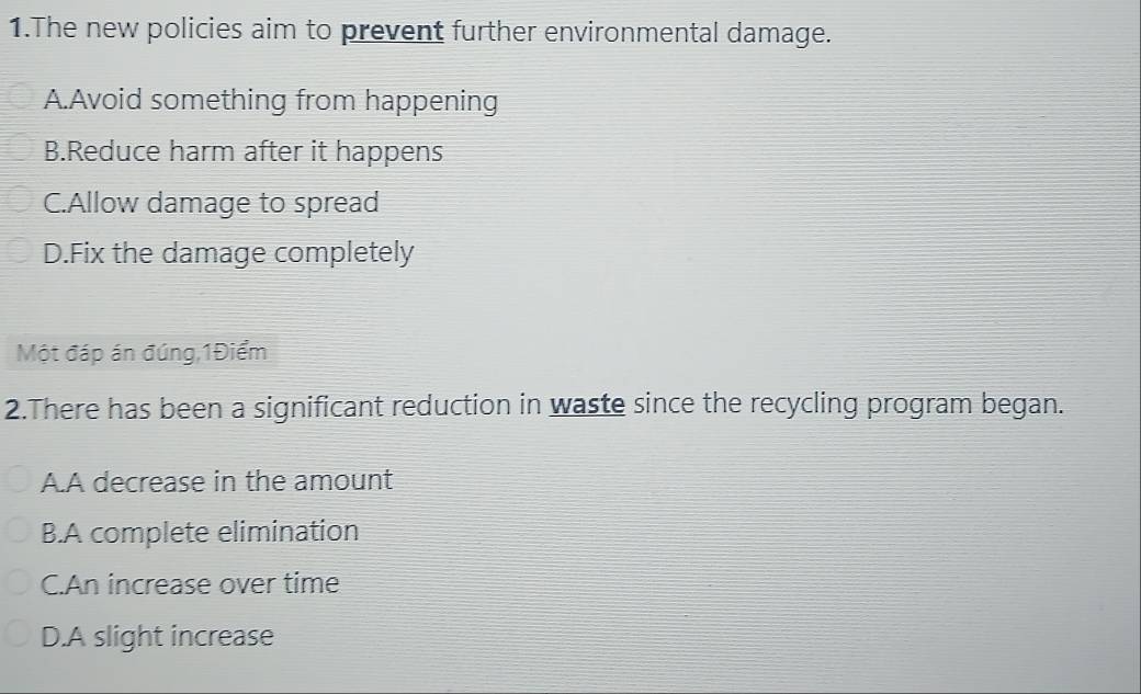 The new policies aim to prevent further environmental damage.
A.Avoid something from happening
B.Reduce harm after it happens
C.Allow damage to spread
D.Fix the damage completely
Một đáp án đúng,1Điểm
2.There has been a significant reduction in waste since the recycling program began.
A.A decrease in the amount
B.A complete elimination
C.An increase over time
D.A slight increase