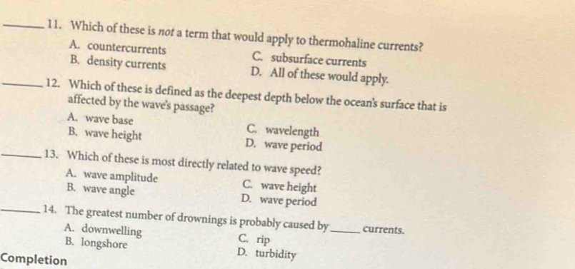 Which of these is not a term that would apply to thermohaline currents?
A. countercurrents C. subsurface currents
B. density currents D. All of these would apply.
_12. Which of these is defined as the deepest depth below the ocean's surface that is
affected by the wave's passage?
A. wave base C. wavelength
B. wave height D. wave period
_13. Which of these is most directly related to wave speed?
A. wave amplitude C. wave height
B. wave angle D. wave period
_14. The greatest number of drownings is probably caused by_ currents.
A. downwelling C. rip
B. longshore D. turbidity
Completion