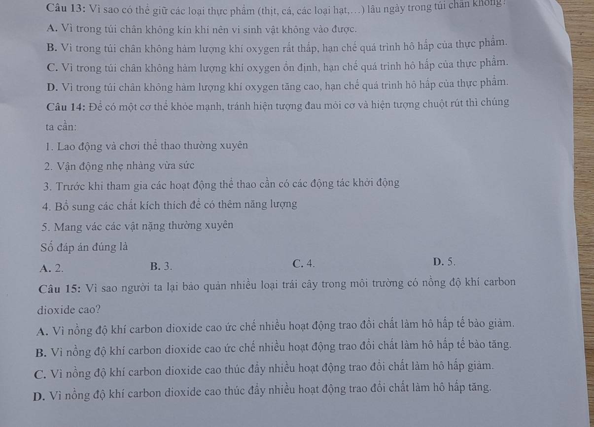 Vì sao có thể giữ các loại thực phẩm (thịt, cá, các loại hạt,.) lâu ngày trong túi chân không:
A. Vì trong túi chân không kín khí nên vi sinh vật không vào được.
B. Vì trong túi chân không hàm lượng khí oxygen rất thấp, hạn chế quá trình hô hấp của thực phẩm.
C. Vì trong túi chân không hàm lượng khí oxygen ồn định, hạn chế quá trình hô hấp của thực phẩm.
D. Vì trong túi chân không hàm lượng khí oxygen tăng cao, hạn chế quá trình hô hấp của thực phẩm.
Câu 14: Để có một cơ thể khỏe mạnh, tránh hiện tượng đau mỏi cơ và hiện tượng chuột rút thì chúng
ta cần:
1. Lao động và chơi thể thao thường xuyên
2. Vận động nhẹ nhàng vừa sức
3. Trước khi tham gia các hoạt động thể thao cần có các động tác khởi động
4. Bổ sung các chất kích thích để có thêm năng lượng
5. Mang vác các vật nặng thường xuyên
Số đáp án đúng là
A. 2. B. 3. C. 4.
D. 5.
Câu 15: Vì sao người ta lại bảo quản nhiều loại trái cây trong môi trường có nồng độ khí carbon
dioxide cao?
A. Vì nồng độ khí carbon dioxide cao ức chế nhiều hoạt động trao đổi chất làm hô hấp tế bào giảm.
B. Vì nồng độ khí carbon dioxide cao ức chế nhiều hoạt động trao đổi chất làm hô hấp tế bào tăng.
C. Vì nồng độ khí carbon dioxide cao thúc đấy nhiều hoạt động trao đồi chất làm hô hấp giảm.
D. Vì nồng độ khí carbon dioxide cao thúc đẩy nhiều hoạt động trao đổi chất làm hô hấp tăng.