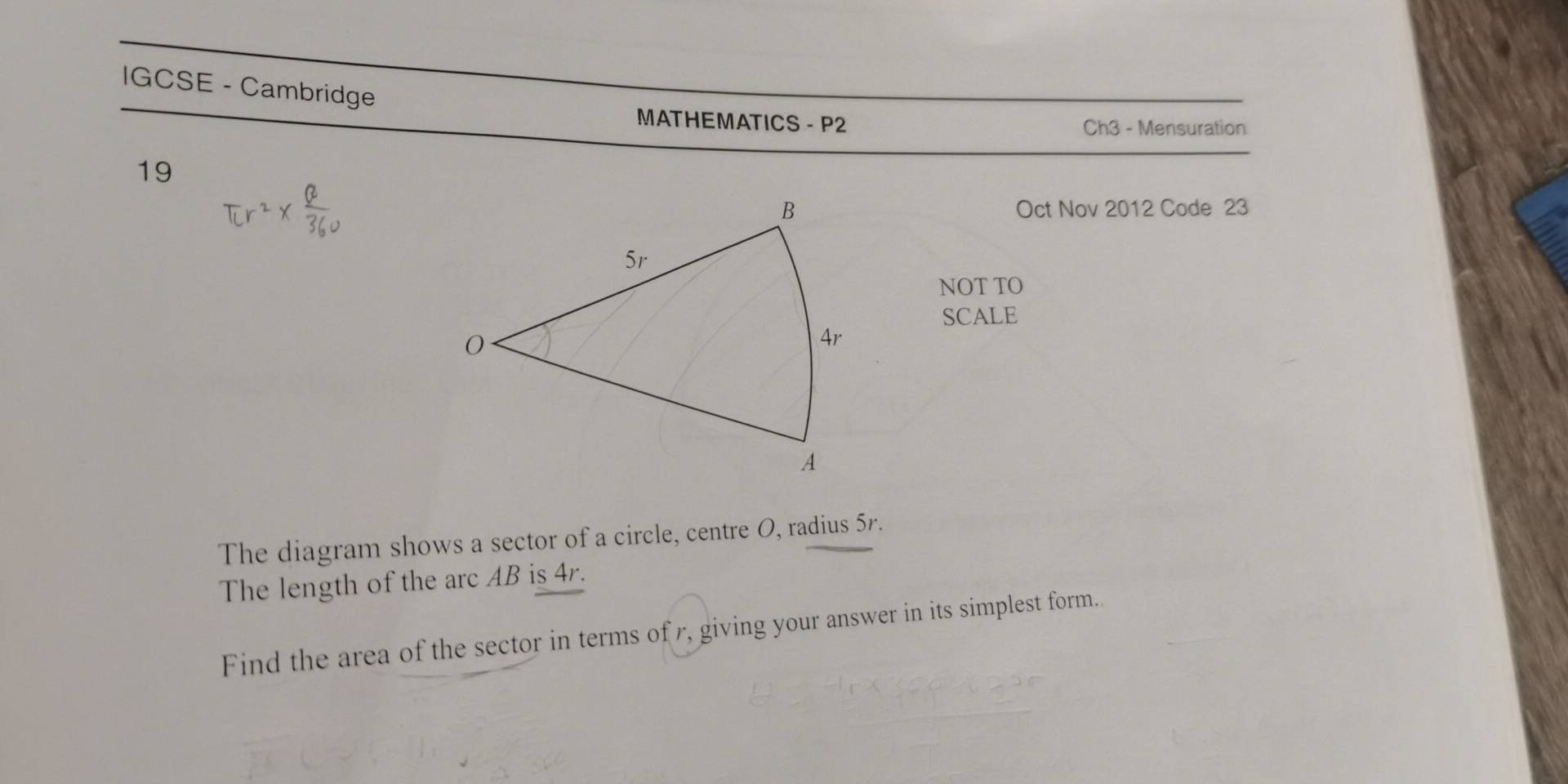 IGCSE - Cambridge 
MATHEMATICS - P2 Ch3 - Mensuration 
19 
Oct Nov 2012 Code 23 
NOT TO 
SCALE 
The diagram shows a sector of a circle, centre O, radius 5r. 
The length of the arc AB is 4r. 
Find the area of the sector in terms of r, giving your answer in its simplest form.