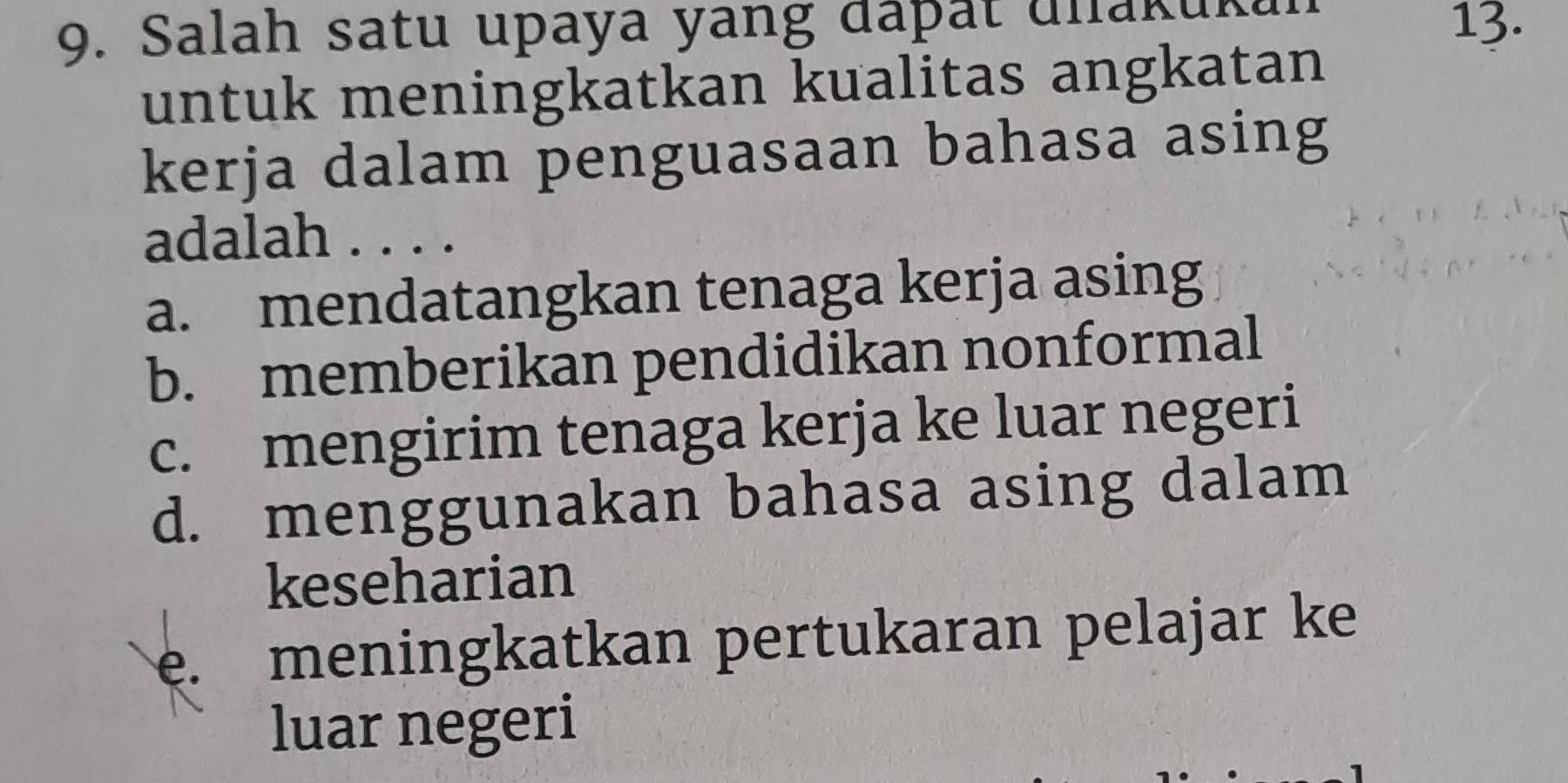 Salah satu upaya yang dáþät ulakuka 13.
untuk meningkatkan kualitas angkatan
kerja dalam penguasaan bahasa asing
adalah . . . .
a. mendatangkan tenaga kerja asing
b. memberikan pendidikan nonformal
c. mengirim tenaga kerja ke luar negeri
d. menggunakan bahasa asing dalam
keseharian
e. meningkatkan pertukaran pelajar ke
luar negeri