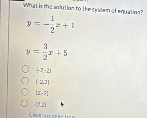 What is the solution to the system of equation?
y=- 1/2 x+1
y= 3/2 x+5
(-2,-2)
(-2,2)
(2,-2)
(2,2)
Clear my selection