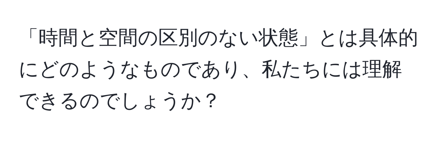 「時間と空間の区別のない状態」とは具体的にどのようなものであり、私たちには理解できるのでしょうか？