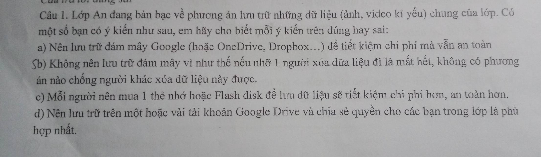 Lớp An đang bàn bạc về phương án lưu trữ những dữ liệu (ảnh, video kỉ yếu) chung của lớp. Có 
một số bạn có ý kiến như sau, em hãy cho biết mỗi ý kiến trên đúng hay sai: 
a) Nên lưu trữ đám mây Google (hoặc OneDrive, Dropbox...) để tiết kiệm chi phí mà vẫn an toàn 
Sb) Không nên lưu trữ đám mây vì như thế nếu nhỡ 1 người xóa dữa liệu đi là mất hết, không có phương 
án nào chống người khác xóa dữ liệu này được. 
c) Mỗi người nên mua 1 thẻ nhớ hoặc Flash disk để lưu dữ liệu sẽ tiết kiệm chi phí hơn, an toàn hơn. 
d) Nên lưu trữ trên một hoặc vài tài khoản Google Drive và chia sẻ quyền cho các bạn trong lớp là phù 
hợp nhất.