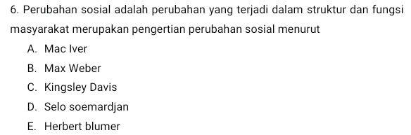 Perubahan sosial adalah perubahan yang terjadi dalam struktur dan fungsi
masyarakat merupakan pengertian perubahan sosial menurut
A. Mac Iver
B. Max Weber
C. Kingsley Davis
D. Selo soemardjan
E. Herbert blumer