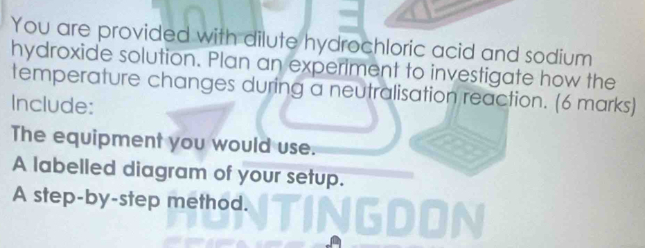 You are provided with dilute hydrochloric acid and sodium 
hydroxide solution. Plan an experiment to investigate how the 
temperature changes during a neutralisation reaction. (6 marks) 
Include: 
The equipment you would use. 
A labelled diagram of your setup. 
A step-by-step method. 
NGDON