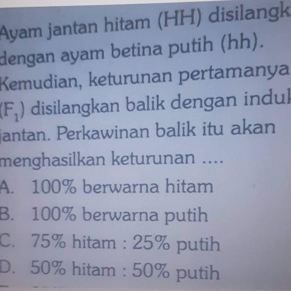 Ayam jantan hitam (HH) disilangk
dengan ayam betina putih (hh).
Kemudian, keturunan pertamanya
(F_1) disilangkan balik dengan indul
jantan. Perkawinan balik itu akan
menghasilkan keturunan ....
A. 100% berwarna hitam
B. 100% berwarna putih
C. 75% hitam : 25% putih
D. 50% hitam : 50% putih