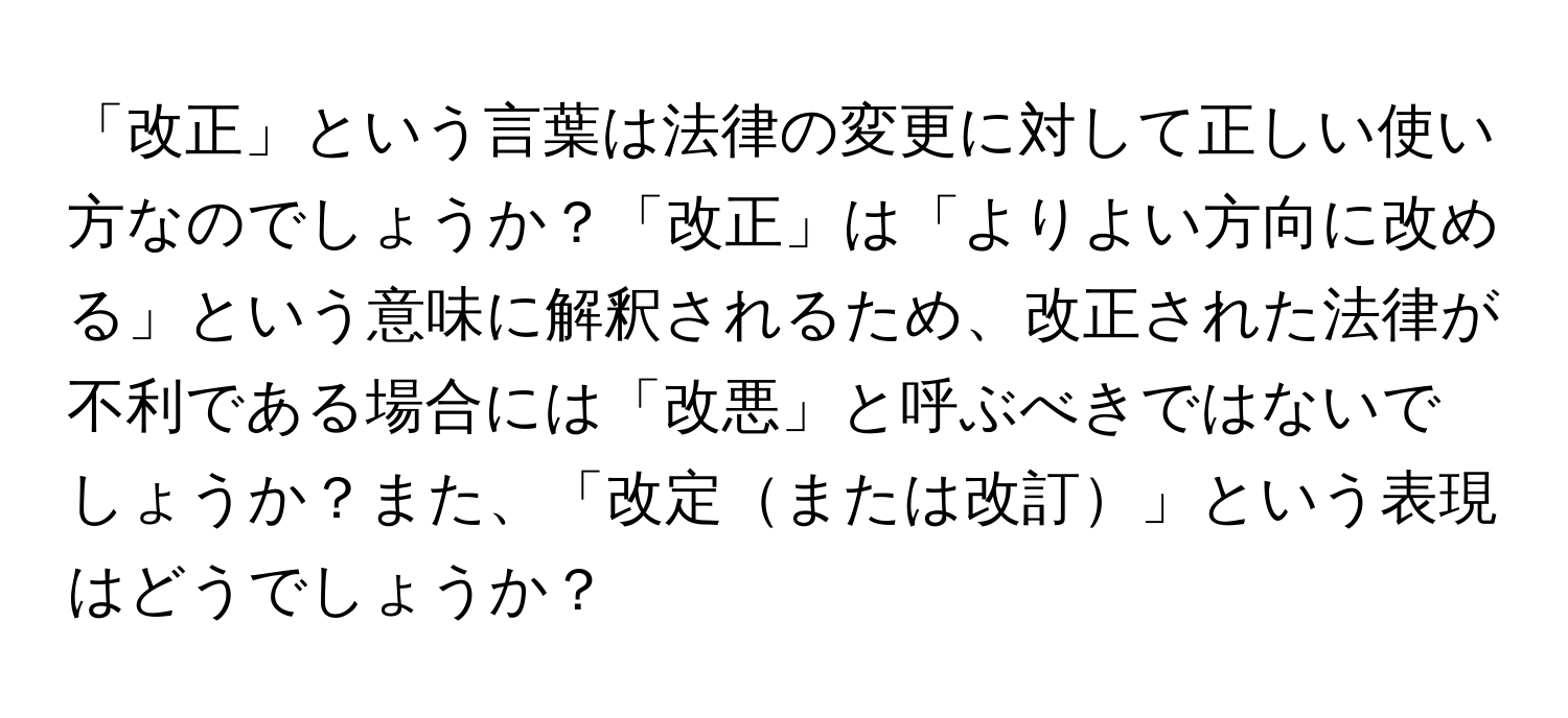 「改正」という言葉は法律の変更に対して正しい使い方なのでしょうか？「改正」は「よりよい方向に改める」という意味に解釈されるため、改正された法律が不利である場合には「改悪」と呼ぶべきではないでしょうか？また、「改定または改訂」という表現はどうでしょうか？