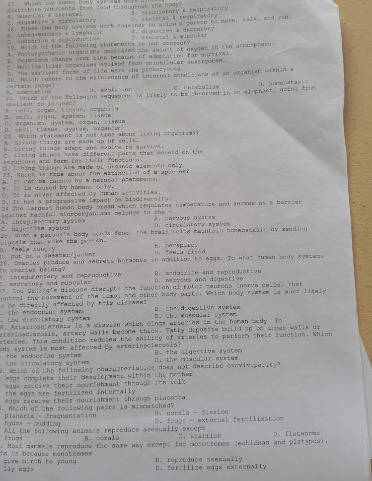 Which two human body systems Work t
distribute nutrients from food throughout the body?
A. muscular & skeletal B. circulatory 6 respiratory
C. digestive & circulatory D. skeletal s respiratory
18. These two body systems work together to allow a person to move, talk, and run,
A. integumentary & lymphatic B. digestive & excretory
C. endocrine  reproductive D. skeletal & muscular
19. Which of the following statements is not correct?
A. Photosynthetic organisms decreased the amount of oxygen in the atmosphere.
B. Organisms change over time because of adaptation for survival,
C. Multicellular organisms evolved from unicellular eukaryotes.
D. The earliest forms of life were the prokaryotes.
20. Which refers to the maintenance of Internal conditions of an organism within a
certain range?
A. adaptation B. evolution C. metabolism
21. Which of the following sequences is likely to be observed in an elephant, going from D. homeostasis
smallest to largest?
A. cell, organ, tissue, organism
B. cell, organ, system, tissue
C. organism, system, organ, tissue
D. cell, tissue, system, organism
22. Which statement is not true about living organisms?
A. Living things are made up of cells,
B. Living things adapt and evolve to survive.
C. Living things have different parts that depend on the
structure and form for their functions.
D. Living things are made of organic elements only.
23. Which is true about the extinction of a species?
A. It can be caused by a natural phenomenon.
B. It is caused by humans only.
C. It is never affected by human activities.
D. It has a progressive impact on biodiversity.
24 The largest human body organ which regulates temperature and serves as a barrier
against harmful microorganisms belongs to the -
A. integumentary system B. nervous system
C. digestive system D. circulatory system
25. When a person's body needs food, the brain helps maintain homeostasis by sending
signals that make the person.
A. feels hungry B. perspires
C. put on a sweater/jacket D. feels tired
26. Ovaries produce and secrete hormones in addition to eggs. To what human body systems
to ovaries belong?
A. integumentary and reproductive B. endocrine and reproductive
C. excretory and muscular D. nervous and digestive
27. Lou Gehrig's disease disrupts the function of motor neurons (nerve cells) that
control the movement of the limbs and other body parts. Which body system is most likely
o be directly affected by this disease?
B. the digestive system
. the endocrine system D. the muscular system
. the circulatory system
8. Arteriosclerosis is a disease which clogs arteries in the human body. In
arteriosclerosis, artery walls become thick. Fatty deposits build up on inner walls of
rteries. This condition reduces the ability of arteries to perform their function. Which
ody system is most affected by arteriosclerosis?
. the endocrine system B. the digestive system
the circulatory system D. the muscular system
9. Which of the following characteristics does not describe ovoviviparity?
eggs complete their development within the mother 
eggs receive their nourishment through its yolk 
the eggs are fertilized internally
eggs receive their nourishment through placenta
. Which of the following pairs is mismatched?
planaria - fragmentation B. corals - fission
hydra - budding D. frogs - external fertilization
All the following animals reproduce asexually except
frogs B. corals C. starfish D. flatworms
. Most mammals reproduce the same way except for monotremes (echidnas and platypus).
is is because monotremes 
give birth to young B. reproduce asexually
lay eggs D. fertilize eggs externally