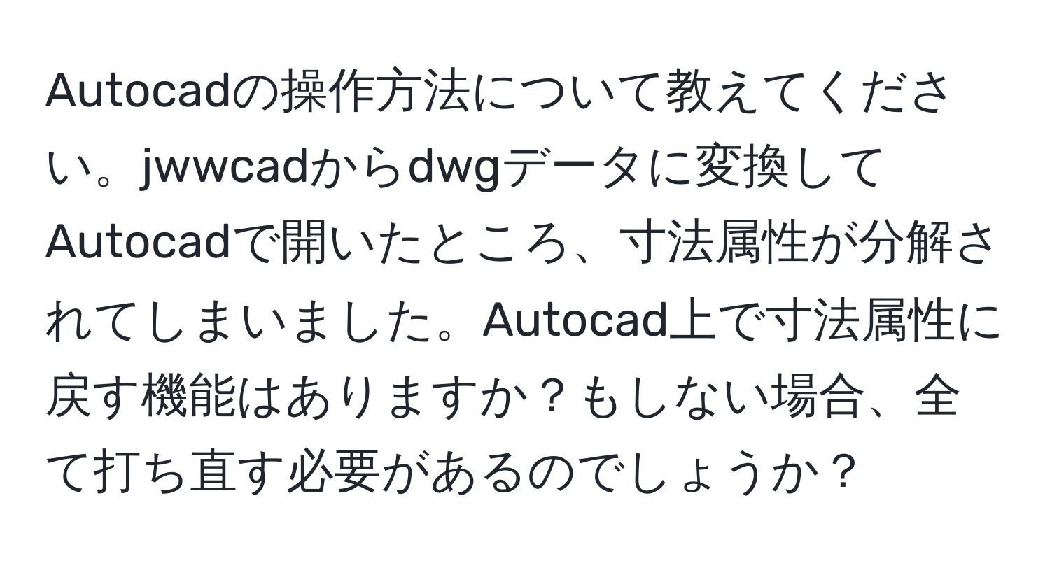 Autocadの操作方法について教えてください。jwwcadからdwgデータに変換してAutocadで開いたところ、寸法属性が分解されてしまいました。Autocad上で寸法属性に戻す機能はありますか？もしない場合、全て打ち直す必要があるのでしょうか？