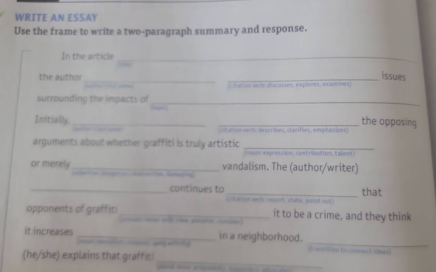 WRITE AN ESSAY 
Use the frame to write a two-paragraph summary and response. 
In the article_ 
_ 
the author _issues 
(citation verb: discusses, explores, examines) 
surrounding the impacts of 
_ 
Initially, __the opposing 
ritation erb: describes, clarifies, emphasizes) 
arguments about whether graffiti is truly artistic_ 
(noun: expression, contribution, talent) 
or merely_ vandalism. The (author/writer) 
1 n Semaging 
_continues to 
_that 
(citation vero: report, state, point out) 
opponents of graffiti _it to be a crime, and they think 
Sange vrfh viw, perer, Sonte 
_ 
it increases _in a neighborhood. 
wng athe iy (transition to connect ideas) 
_ 
(he/she) explains that graffiti