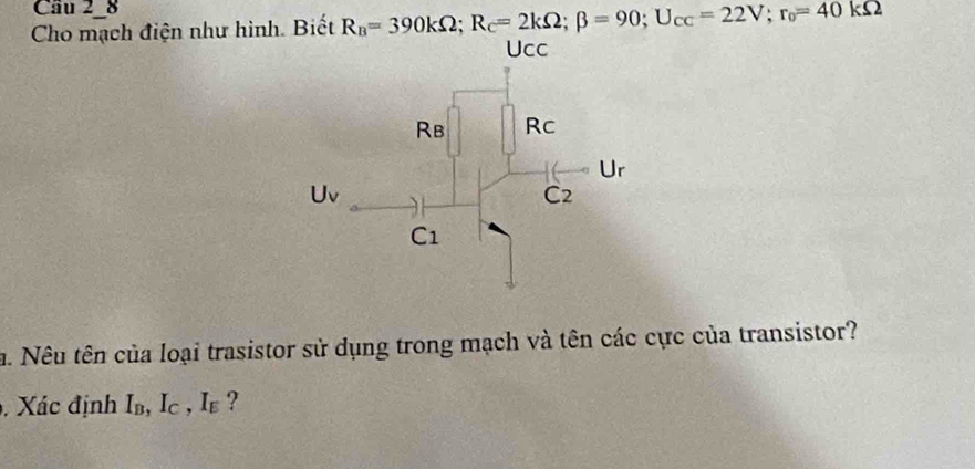 Cầu 2-8 
Cho mạch điện như hình. Biết R_B=390kOmega; R_C=2kOmega; beta =90; U_CC=22V; r_0=40kOmega
a. Nêu tên của loại trasistor sử dụng trong mạch và tên các cực của transistor? 
. Xác định I_B, Ic , Ie ?