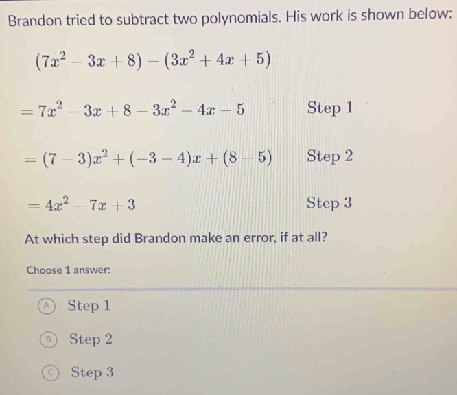 Brandon tried to subtract two polynomials. His work is shown below:
(7x^2-3x+8)-(3x^2+4x+5)
=7x^2-3x+8-3x^2-4x-5 Step 1
=(7-3)x^2+(-3-4)x+(8-5) Step 2
=4x^2-7x+3 Step 3
At which step did Brandon make an error, if at all?
Choose 1 answer:
Ⓐ Step 1
® Step 2
© Step 3