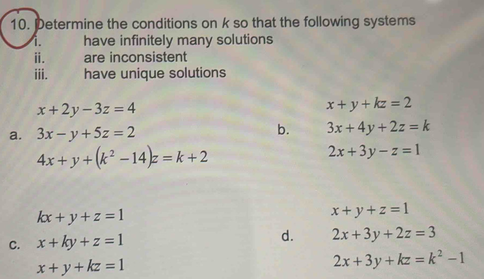 Determine the conditions on k so that the following systems 
i. have infinitely many solutions 
ⅱ. are inconsistent 
iii. have unique solutions
x+2y-3z=4
x+y+kz=2
a. 3x-y+5z=2 b. 3x+4y+2z=k
4x+y+(k^2-14)z=k+2
2x+3y-z=1
kx+y+z=1
x+y+z=1
C. x+ky+z=1 d. 2x+3y+2z=3
x+y+kz=1
2x+3y+kz=k^2-1