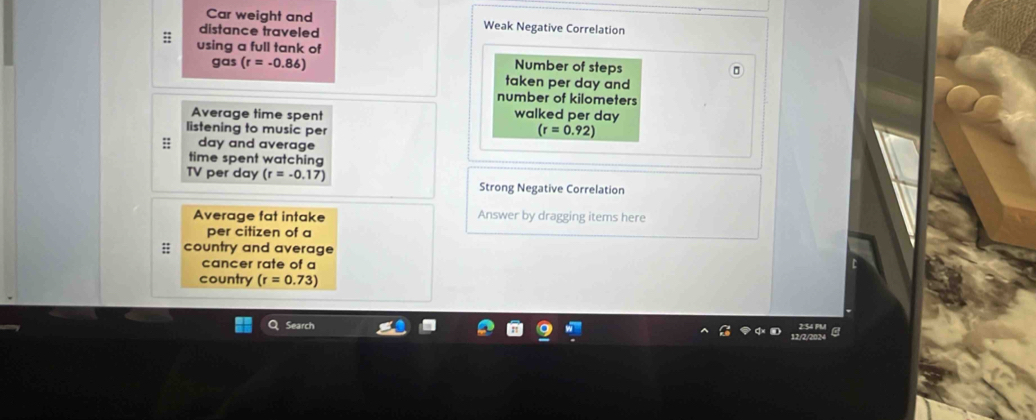Car weight and Weak Negative Correlation 
distance traveled 
using a full tank of 
Number of steps 
gas (r=-0.86) taken per day and 
number of kilometers
Average time spent walked per day
listening to music per
(r=0.92)
:; day and average 
time spent watching 
TV per day (r=-0.17) Strong Negative Correlation 
Average fat intake Answer by dragging items here 
per citizen of a 
country and average 
cancer rate of a 
country (r=0.73)
Search