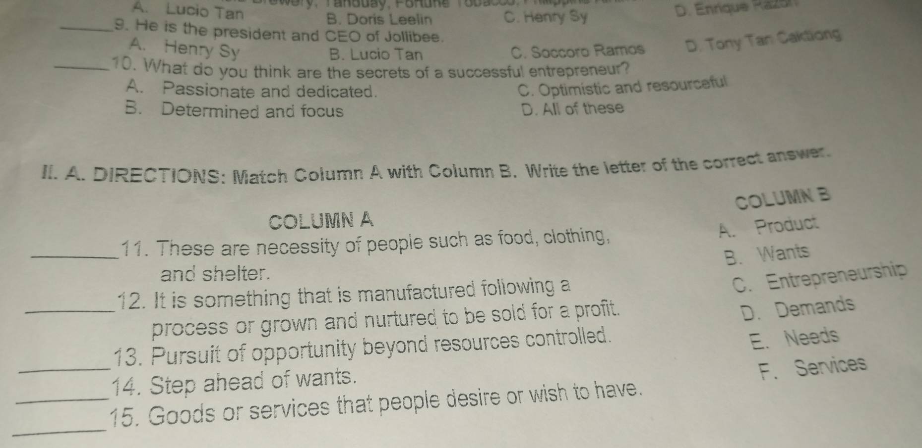 Swery, Tandday, Forune Tobacco P
A. Lucio Tan D. Enrique Razón
B. Doris Leelin C. Henry Sy
_9. He is the president and CEO of Jollibee.
A. Henry Sy C. Soccoro Ramos D. Tony Tan Caktiong
B. Lucio Tan
_10. What do you think are the secrets of a successful entrepreneur?
A. Passionate and dedicated. C. Optimistic and resourceful
B. Determined and focus D. All of these
II. A. DIRECTIONS: Match Column A with Column B. Write the letter of the correct answer.
COLUMN B
COLUMN A
_11. These are necessity of people such as food, clothing,
A. Product
B. Wants
and shelter.
12. It is something that is manufactured following a
C. Entrepreneurship
_process or grown and nurtured to be sold for a profit .
D. Demands
13. Pursuit of opportunity beyond resources controlled.
E. Needs
14. Step ahead of wants.
_
_15. Goods or services that people desire or wish to have. F. Services