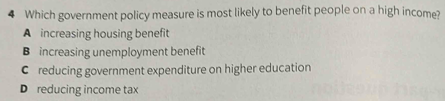 Which government policy measure is most likely to benefit people on a high income?
A increasing housing benefit
B increasing unemployment benefit
C reducing government expenditure on higher education
D reducing income tax