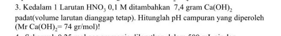 Kedalam 1 Larutan HNO₃ 0,1 M ditambahkan 7,4 gram Ca(OH)_2
padat(volume larutan dianggap tetap). Hitunglah pH campuran yang diperoleh 
(Mr Ca(OH)_2=74gr/mol)