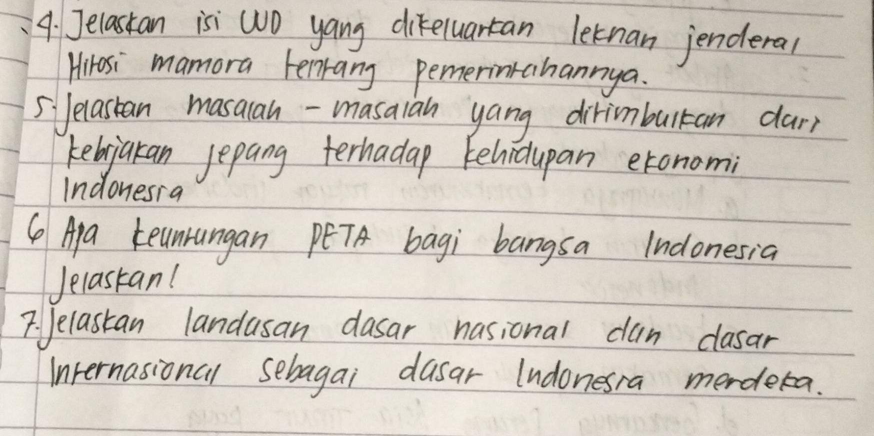 Jelastan isi WO yang difeluartan letnan jenderal 
Hrosi mamora Fenrang pemerinrahannya. 
5Jelastan masalan - masaian yang dirimbulran dary 
kebjakan jepang terhadap kelidupan etonomi 
Indonesia 
( Apa teunungan PETA bagi bangsa Indonesia 
Jelastan! 
7. Jelastan landusan dasar nasional cun clasar 
Internasional sebagai dusar lndonesra merdera.