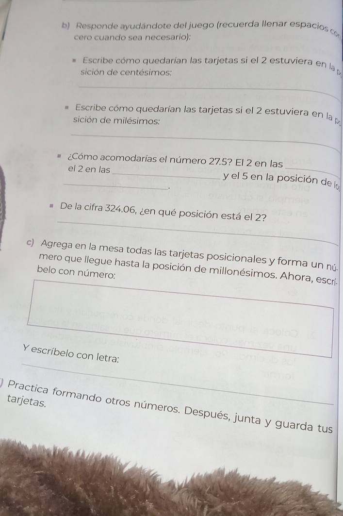 Responde ayudándote del juego (recuerda llenar espacios co 
cero cuando sea necesario): 
Escribe cómo quedarían las tarjetas si el 2 estuviera en la 
sición de centésimos: 
_ 
Escribe cómo quedarían las tarjetas si el 2 estuviera en la 
sición de milésimos: 
_ 
¿Cómo acomodarías el número 27.5? El 2 en las 
_el 2 en las _y el 5 en la posición de la 
. 
_ 
De la cifra 324.06, ¿en qué posición está el 2? 
c) Agrega en la mesa todas las tarjetas posicionales y forma un nú. 
mero que llegue hasta la posición de millonésimos. Ahora, escrí. 
belo con número: 
Y escríbelo con letra: 
tarjetas. 
Practica formando otros números. Después, junta y guarda tus